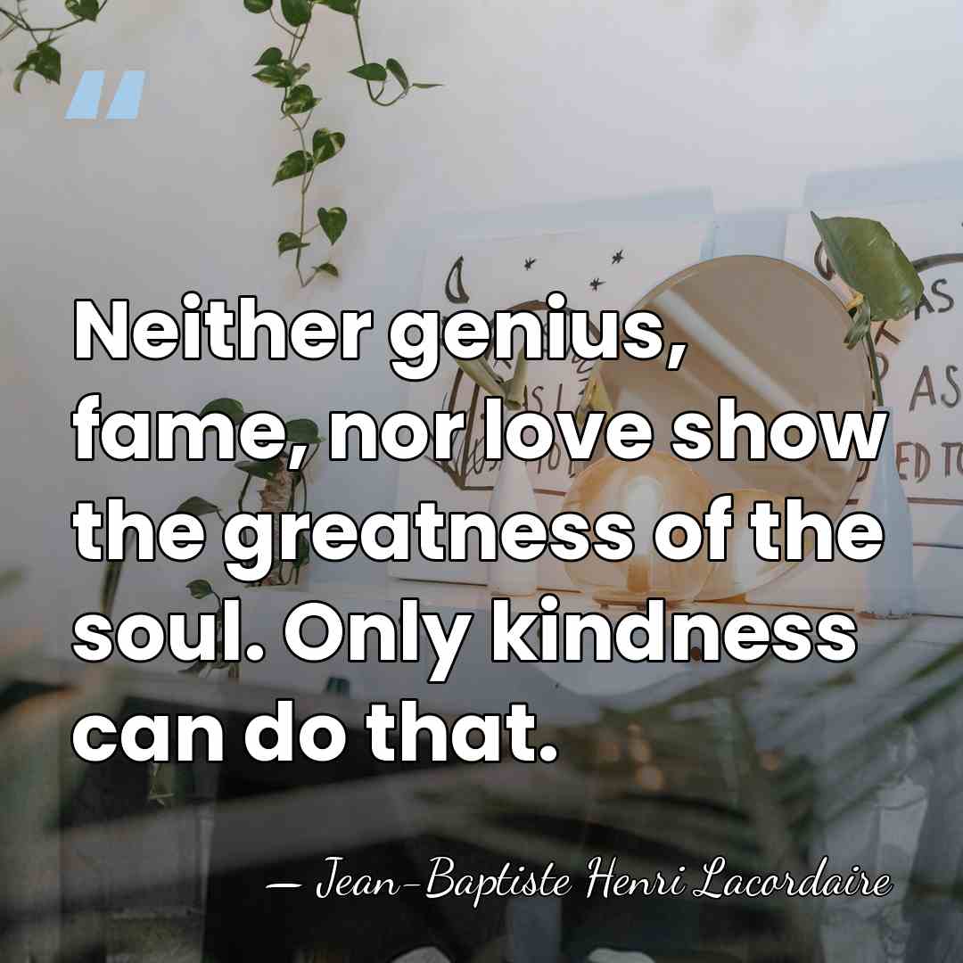 Neither genius, fame, nor love show the greatness of the soul. Only&hellip; - Jean-Baptiste Henri Lacordaire