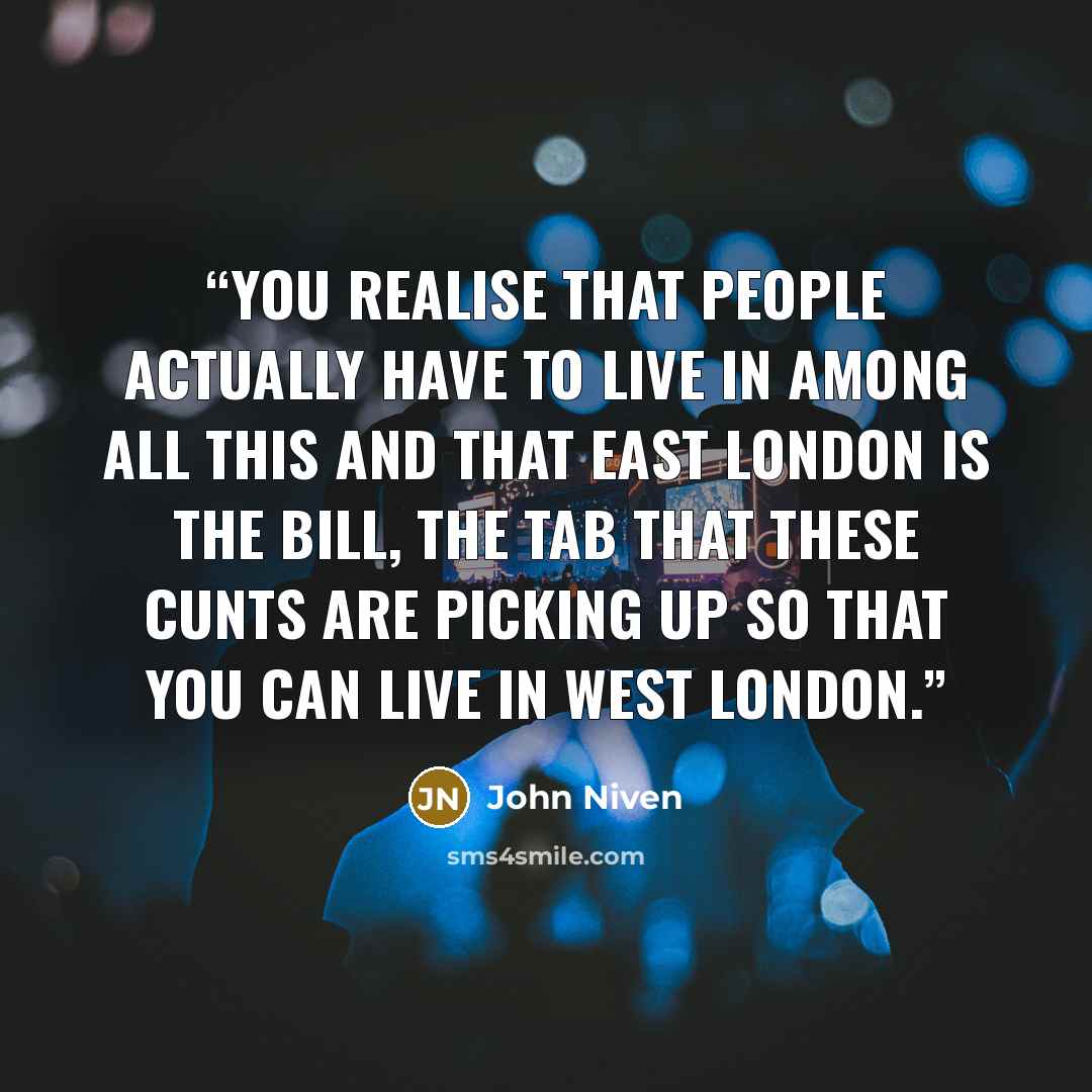 “You realise that people actually have to live in among all this and that east London is the bill, the tab that these cunts are picking up so that you can live in west London.” quote by John Niven