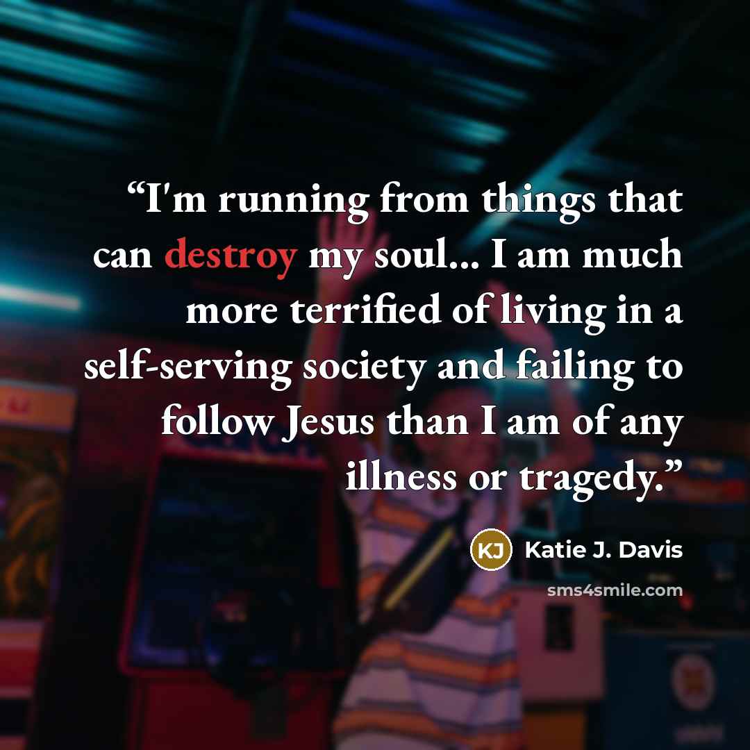 “I'm running from things that can destroy my soul... I am much more terrified of living in a self-serving society and failing to follow Jesus than I am of any illness or tragedy.” quote by Katie J. Davis