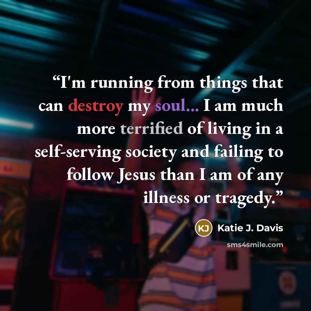 “I'm running from things that can destroy my soul... I am much more terrified of living in a self-serving society and failing to follow Jesus than I am of any illness or tragedy.” quote by Katie J. Davis