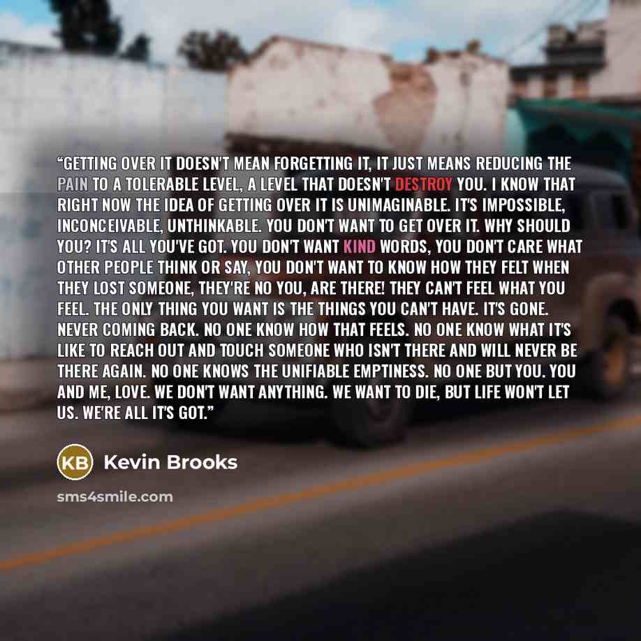 “Getting over it doesn't mean forgetting it, it just means reducing the pain to a tolerable level, a level that doesn't destroy you. I know that right now the idea of getting over it is unimaginable. It's impossible, inconceivable, unthinkable. You don't want to get over it. Why should you? It's…” quote by Kevin Brooks
