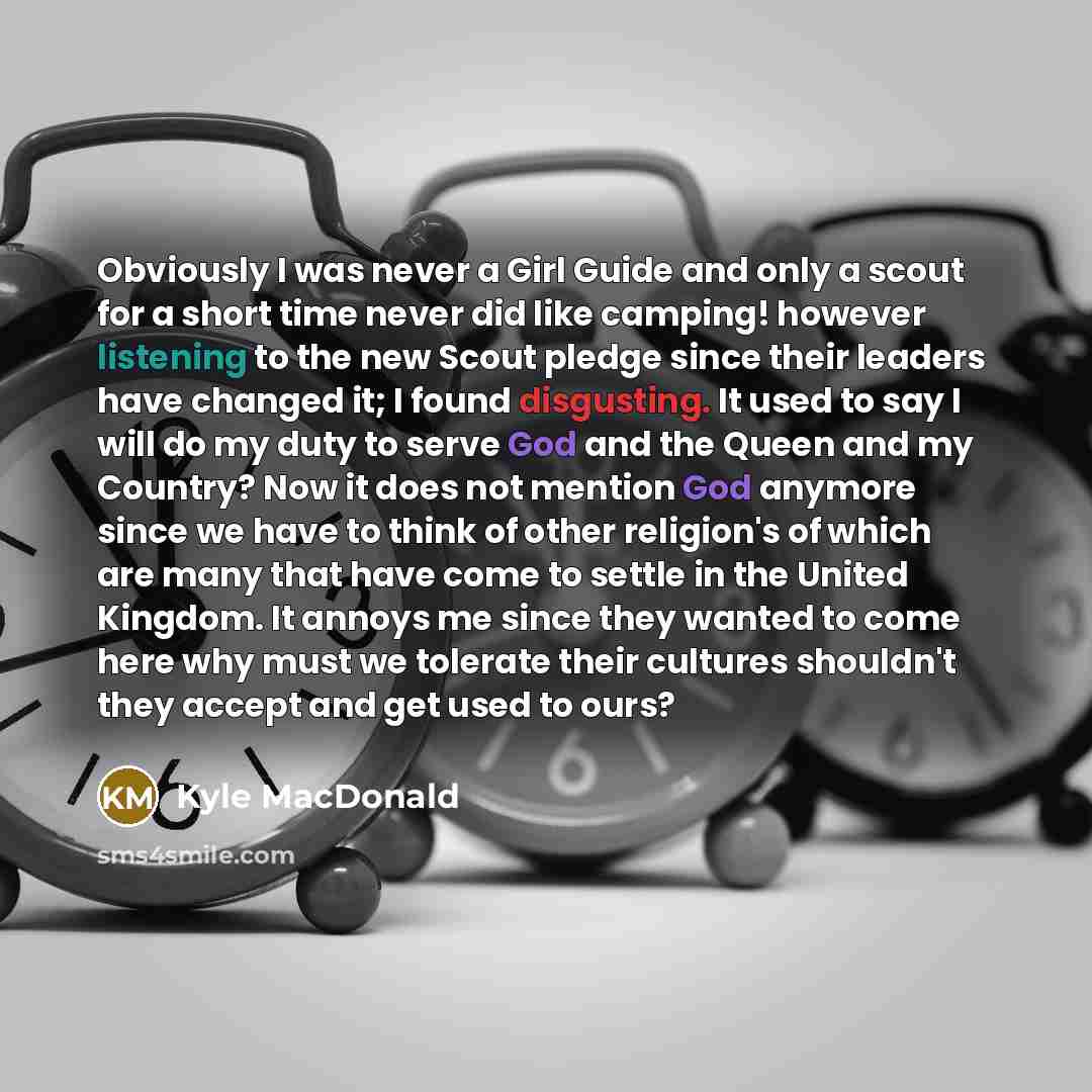 “Obviously I was never a Girl Guide and only a scout for a short time never did like camping! however listening to the new Scout pledge since their leaders have changed it; I found disgusting. It used to say I will do my duty to serve God and the Queen and my Country? Now it does not mention God…” quote by Kyle MacDonald