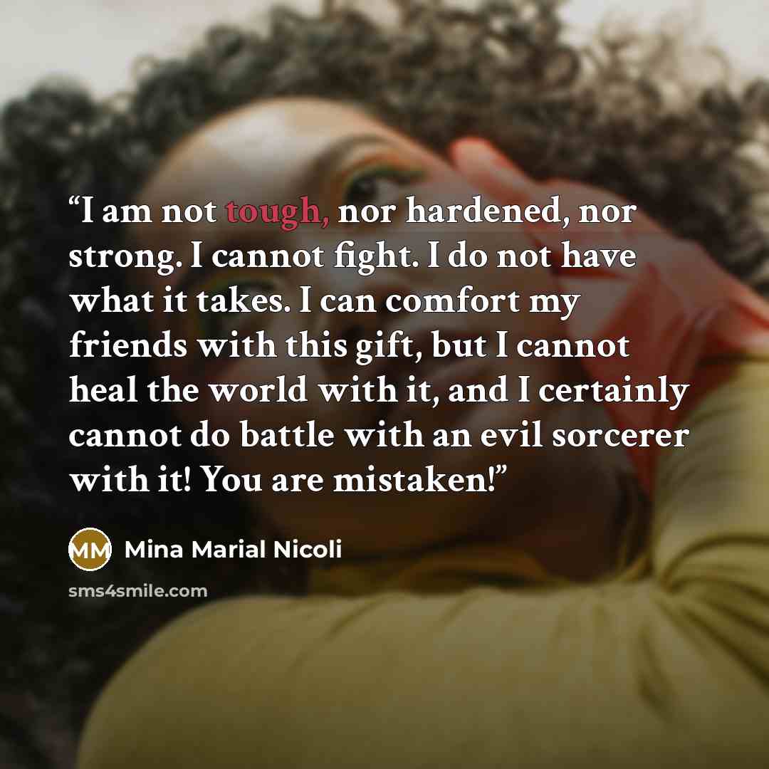 “I am not tough, nor hardened, nor strong. I cannot fight. I do not have what it takes. I can comfort my friends with this gift, but I cannot heal the world with it, and I certainly cannot do battle with an evil sorcerer with it! You are mistaken!” quote by Mina Marial Nicoli