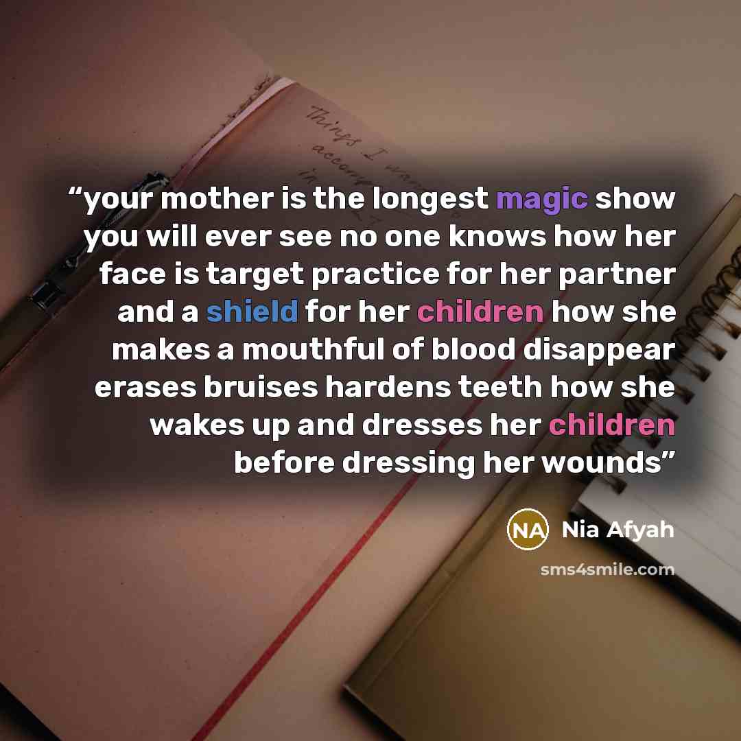 “your mother is the longest magic show you will ever see no one knows how her face is target practice for her partner and a shield for her children how she makes a mouthful of blood disappear erases bruises hardens teeth how she wakes up and dresses her children before dressing her wounds” quote by Nia Afyah