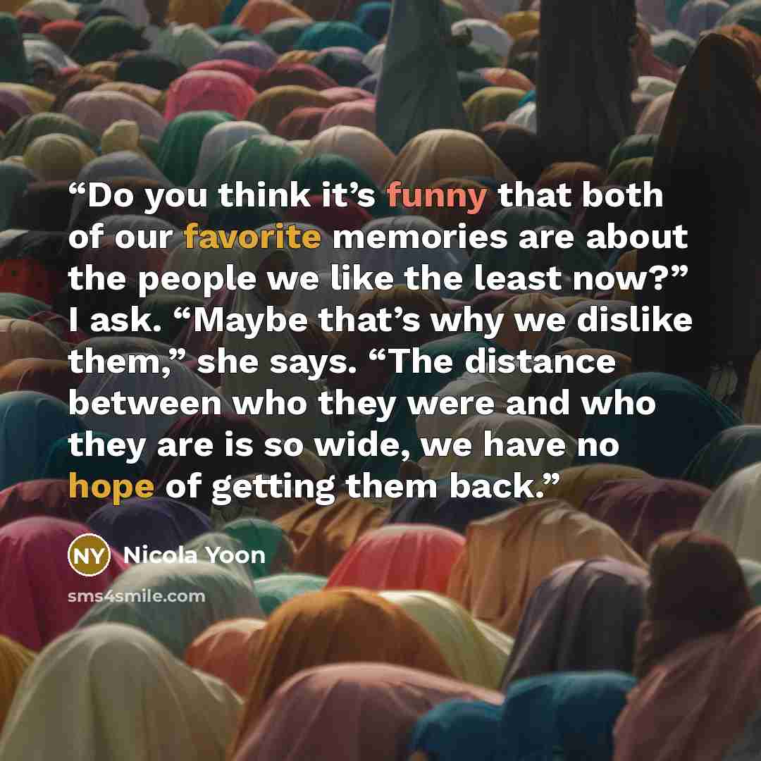 “Do you think it’s funny that both of our favorite memories are about the people we like the least now?” I ask. “Maybe that’s why we dislike them,” she says. “The distance between who they were and who they are is so wide, we have no hope of getting them back.” quote by Nicola Yoon