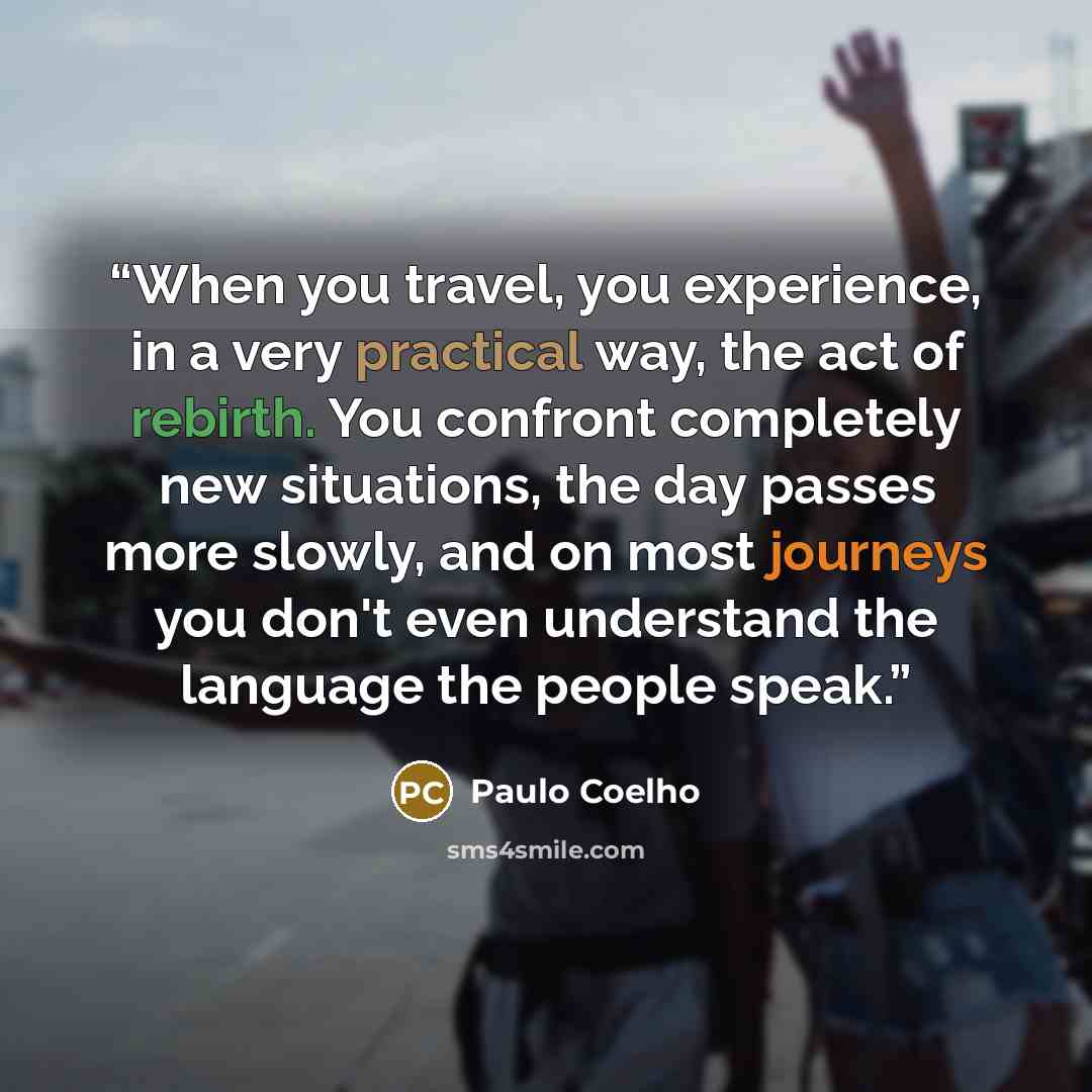 “When you travel, you experience, in a very practical way, the act of rebirth. You confront completely new situations, the day passes more slowly, and on most journeys you don't even understand the language the people speak.” quote by Paulo Coelho