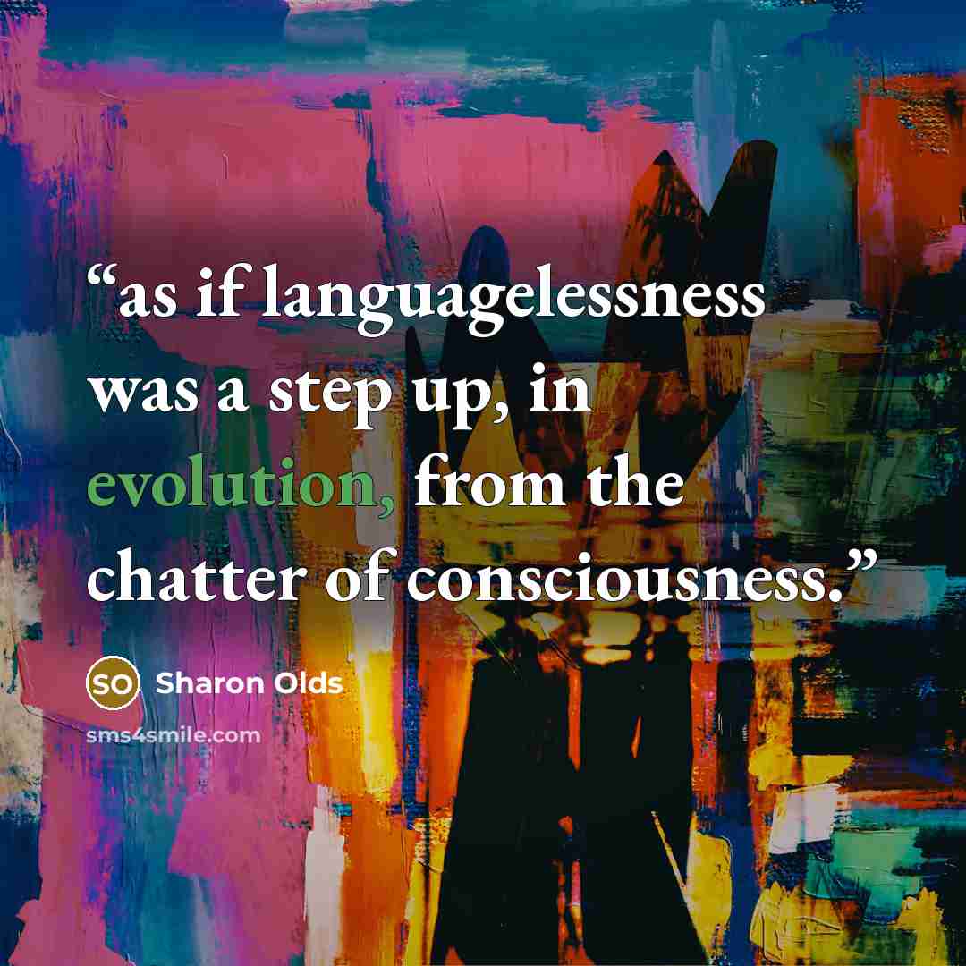 “as if languagelessness was a step up, in evolution, from the chatter of consciousness.” quote by Sharon Olds