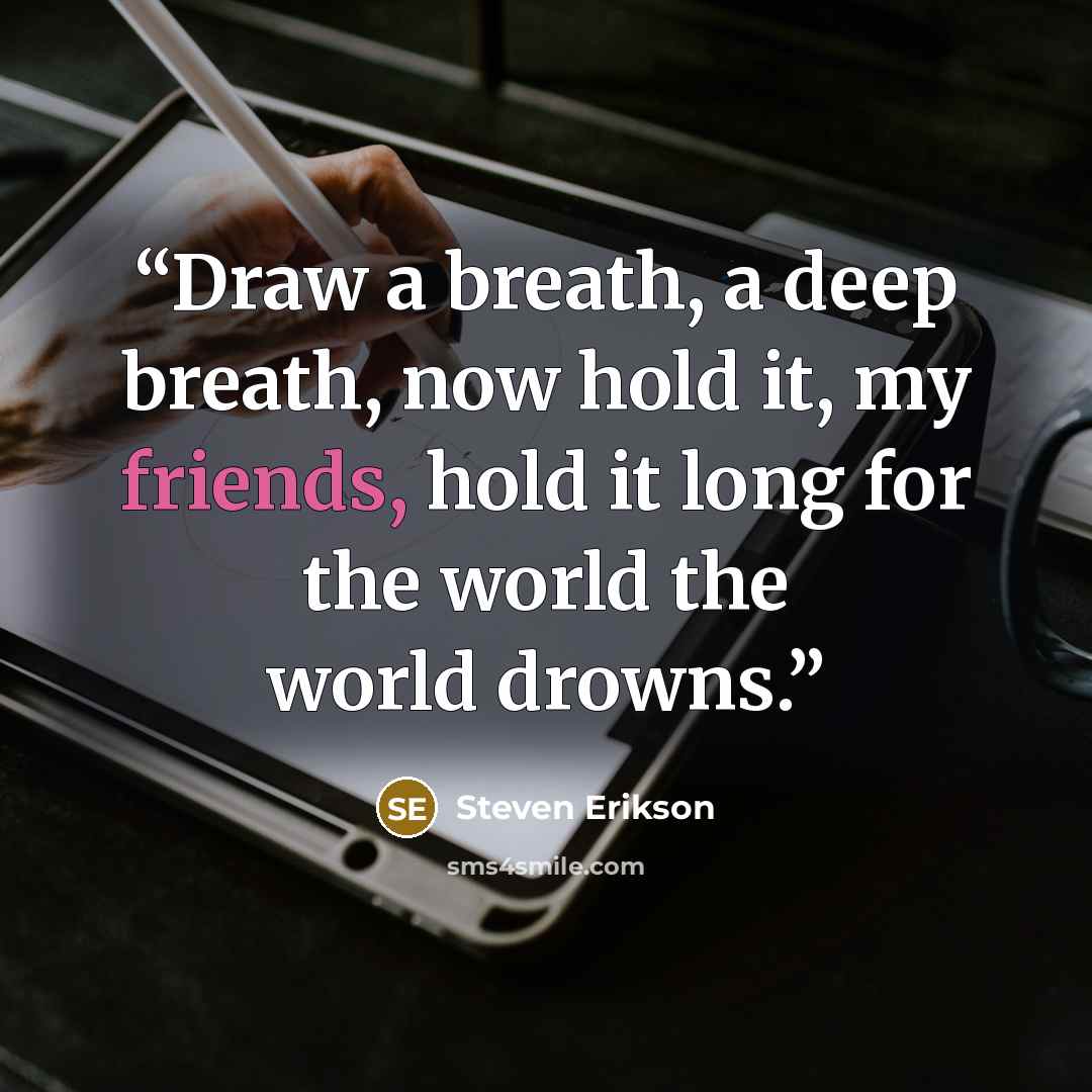 “Draw a breath, a deep breath, now hold it, my friends, hold it long for the world the world drowns.” quote by Steven Erikson