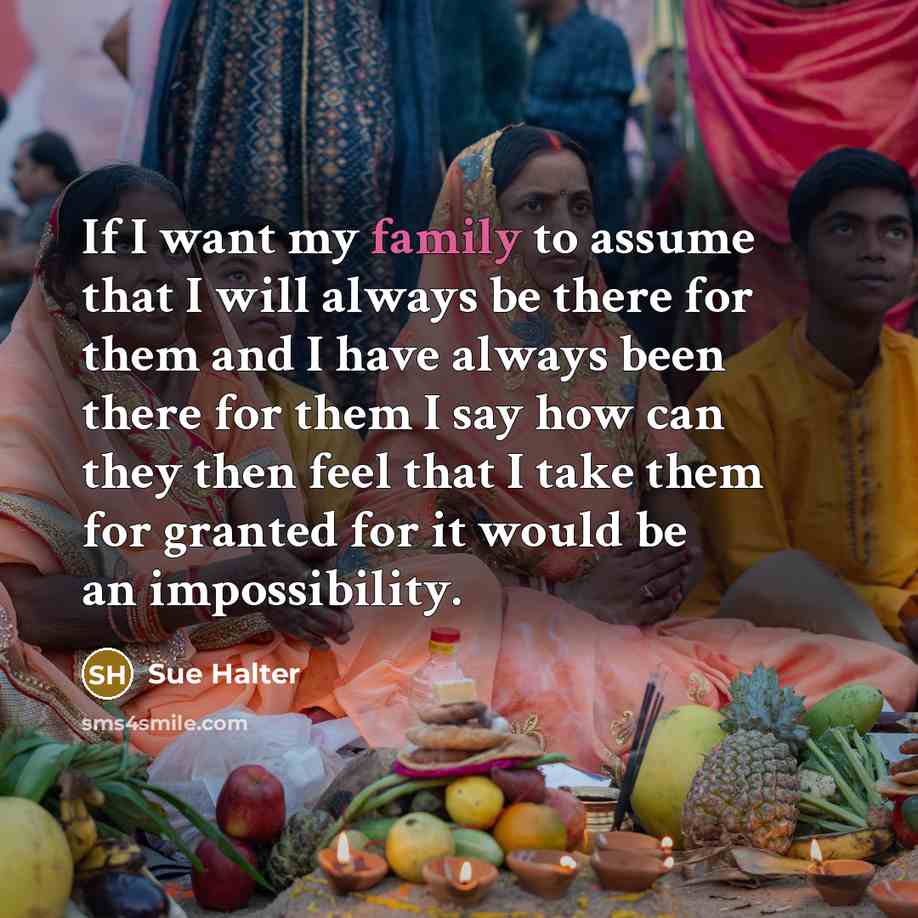 “If I want my family to assume that I will always be there for them and I have always been there for them I say how can they then feel that I take them for granted for it would be an impossibility.” quote by Sue Halter
