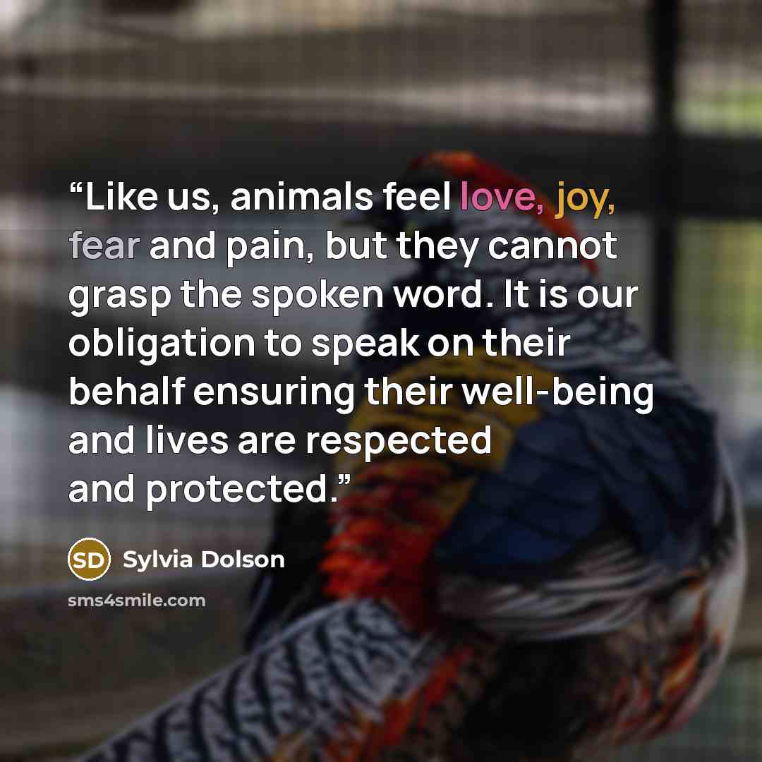 “Like us, animals feel love, joy, fear and pain, but they cannot grasp the spoken word. It is our obligation to speak on their behalf ensuring their well-being and lives are respected and protected.” quote by Sylvia Dolson