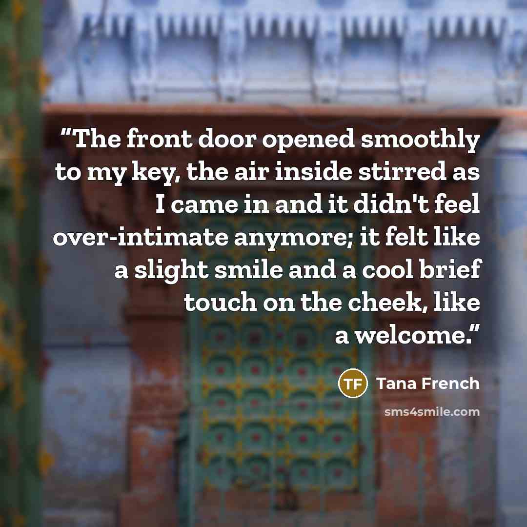 “The front door opened smoothly to my key, the air inside stirred as I came in and it didn't feel over-intimate anymore; it felt like a slight smile and a cool brief touch on the cheek, like a welcome.” quote by Tana French