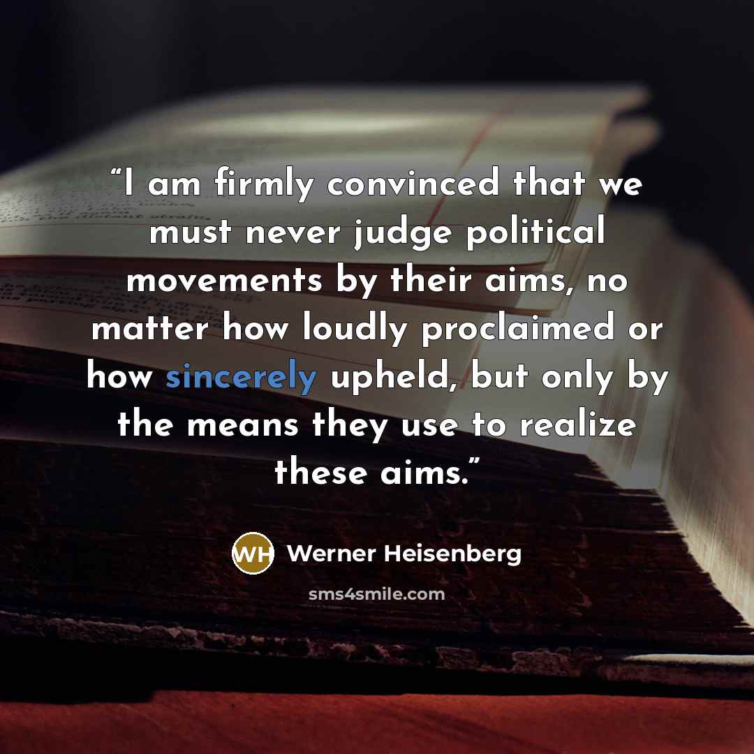 “I am firmly convinced that we must never judge political movements by their aims, no matter how loudly proclaimed or how sincerely upheld, but only by the means they use to realize these aims.” quote by Werner Heisenberg