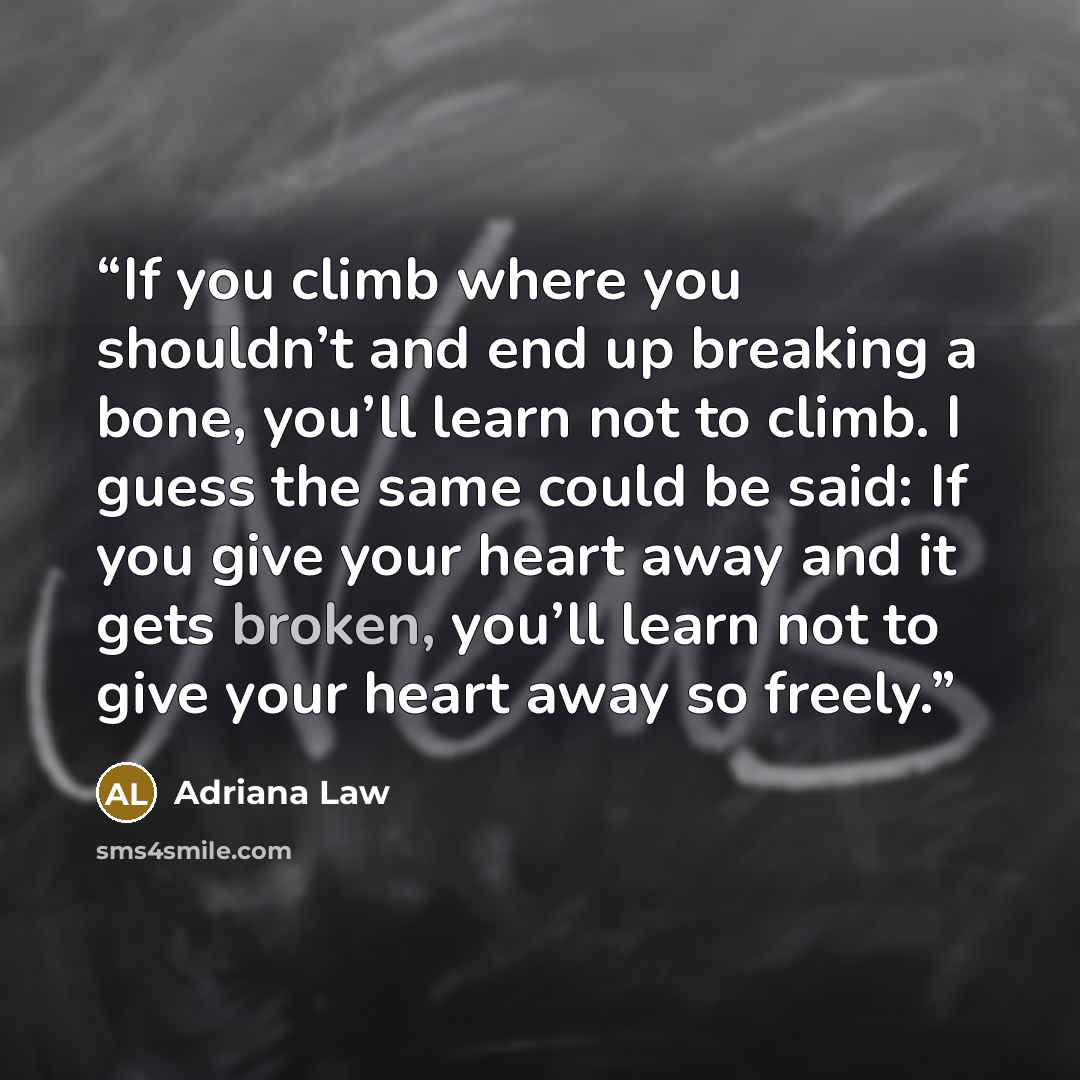 “If you climb where you shouldn’t and end up breaking a bone, you’ll learn not to climb. I guess the same could be said: If you give your heart away and it gets broken, you’ll learn not to give your heart away so freely.” quote by Adriana Law