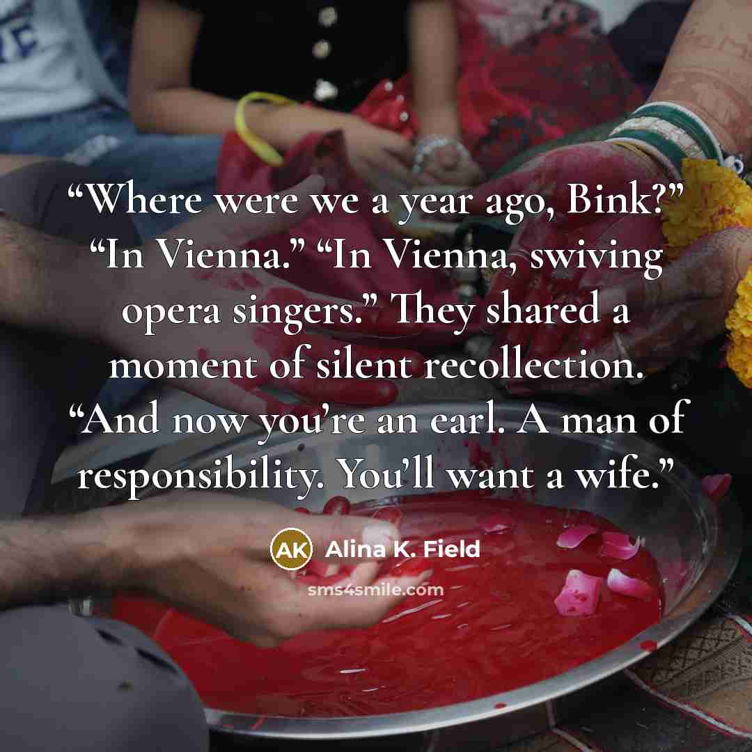 “Where were we a year ago, Bink?” “In Vienna.” “In Vienna, swiving opera singers.” They shared a moment of silent recollection. “And now you’re an earl. A man of responsibility. You’ll want a wife.” quote by Alina K. Field