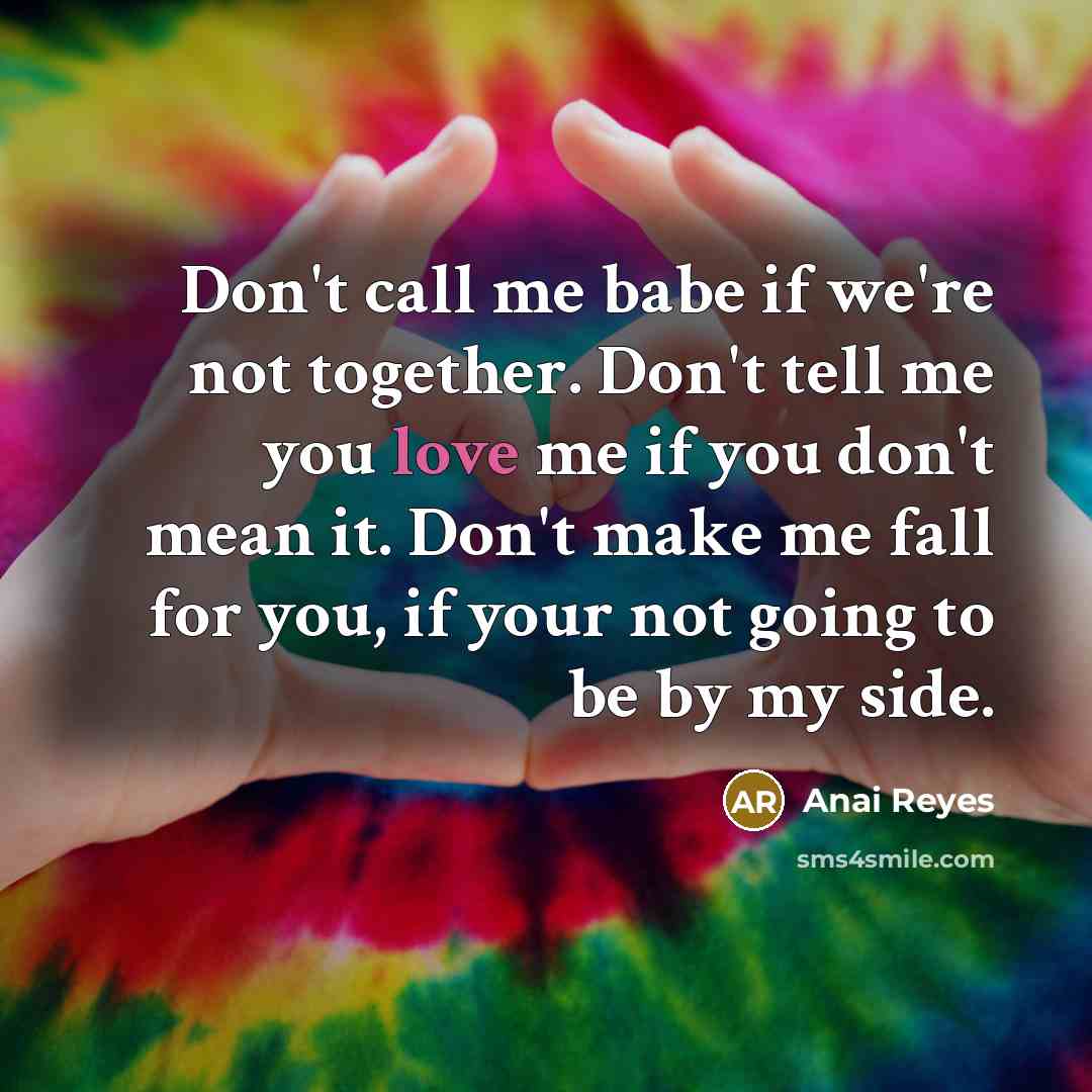 “Don't call me babe if we're not together. Don't tell me you love me if you don't mean it. Don't make me fall for you, if your not going to be by my side.” quote by Anai Reyes
