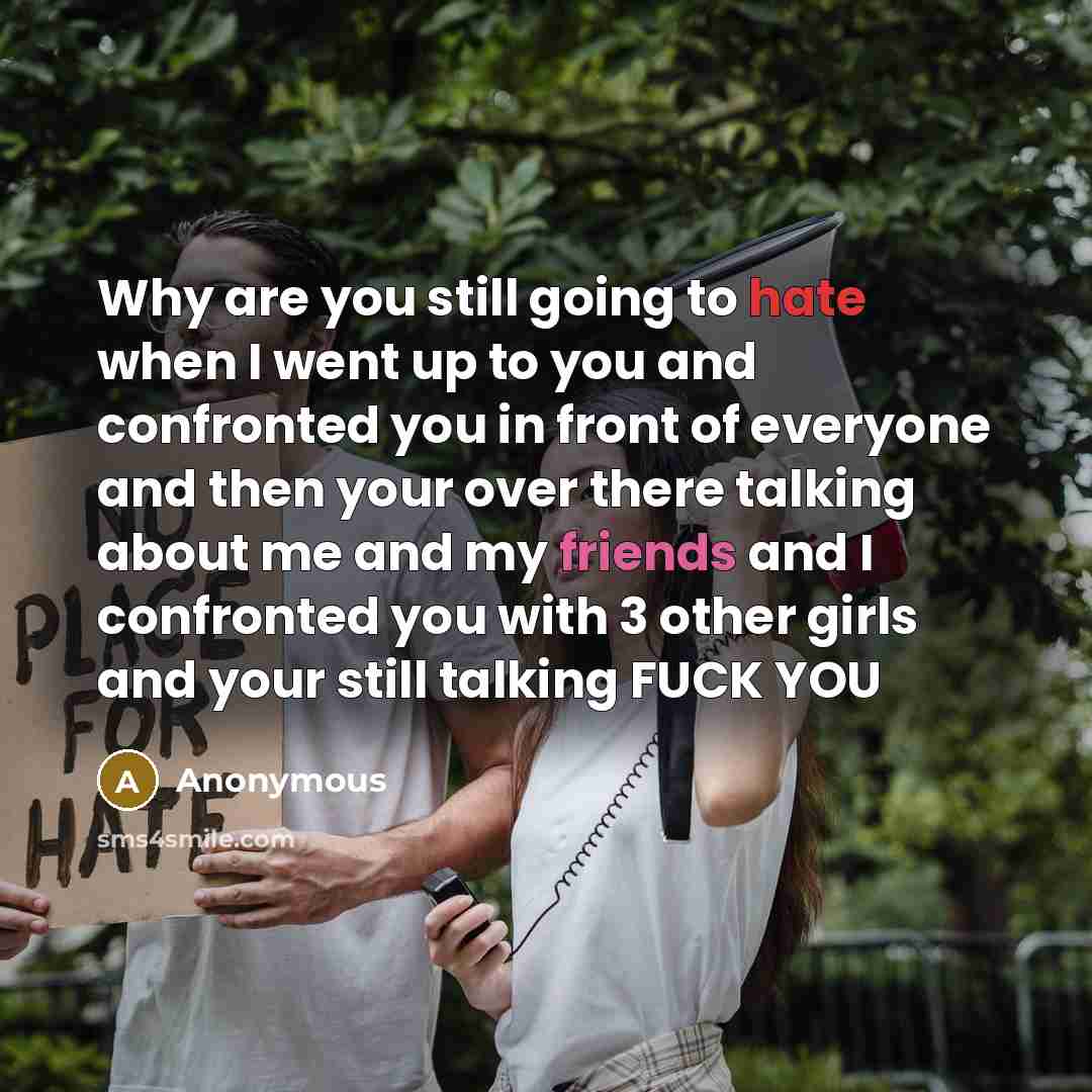 “Why are you still going to hate when I went up to you and confronted you in front of everyone and then your over there talking about me and my friends and I confronted you with 3 other girls and your still talking FUCK YOU” quote by Anonymous