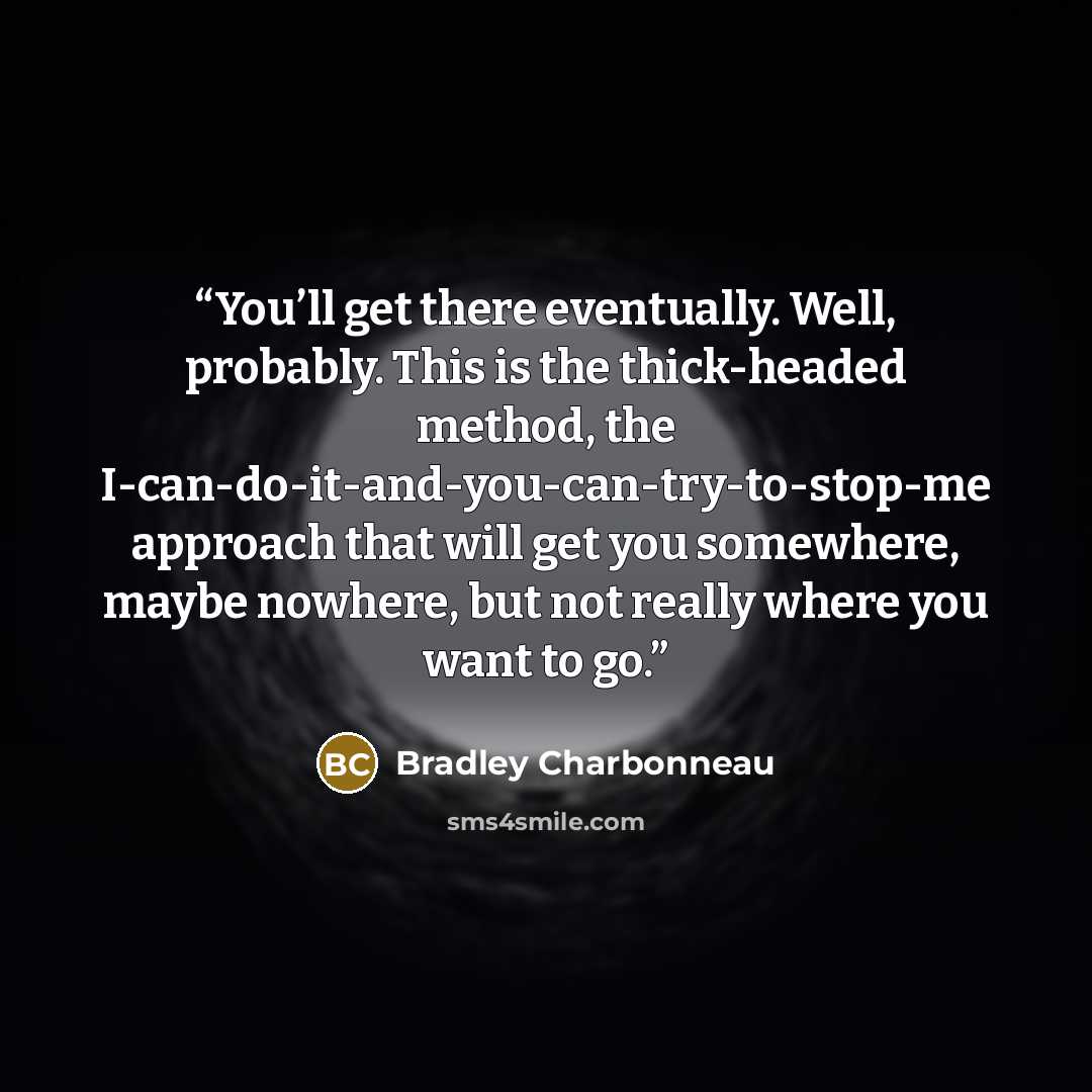 “You’ll get there eventually. Well, probably. This is the thick-headed method, the I-can-do-it-and-you-can-try-to-stop-me approach that will get you somewhere, maybe nowhere, but not really where you want to go.” quote by Bradley Charbonneau