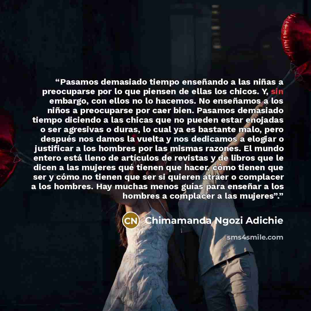 “Pasamos demasiado tiempo enseñando a las niñas a preocuparse por lo que piensen de ellas los chicos. Y, sin embargo, con ellos no lo hacemos. No enseñamos a los niños a preocuparse por caer bien. Pasamos demasiado tiempo diciendo a las chicas que no pueden estar enojadas o ser agresivas o duras…” quote by Chimamanda Ngozi Adichie