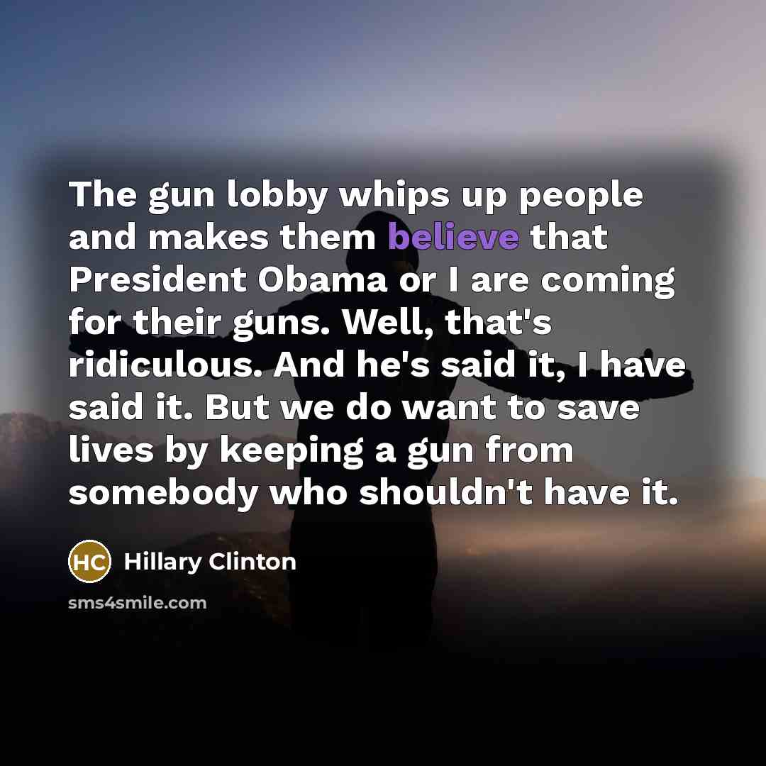 “The gun lobby whips up people and makes them believe that President Obama or I are coming for their guns. Well, that's ridiculous. And he's said it, I have said it. But we do want to save lives by keeping a gun from somebody who shouldn't have it.” quote by Hillary Clinton
