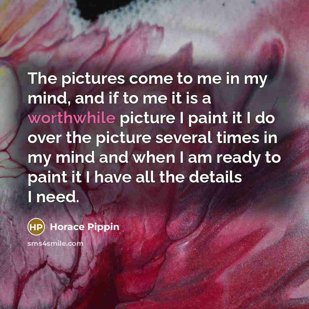 “The pictures come to me in my mind, and if to me it is a worthwhile picture I paint it I do over the picture several times in my mind and when I am ready to paint it I have all the details I need.” quote by Horace Pippin