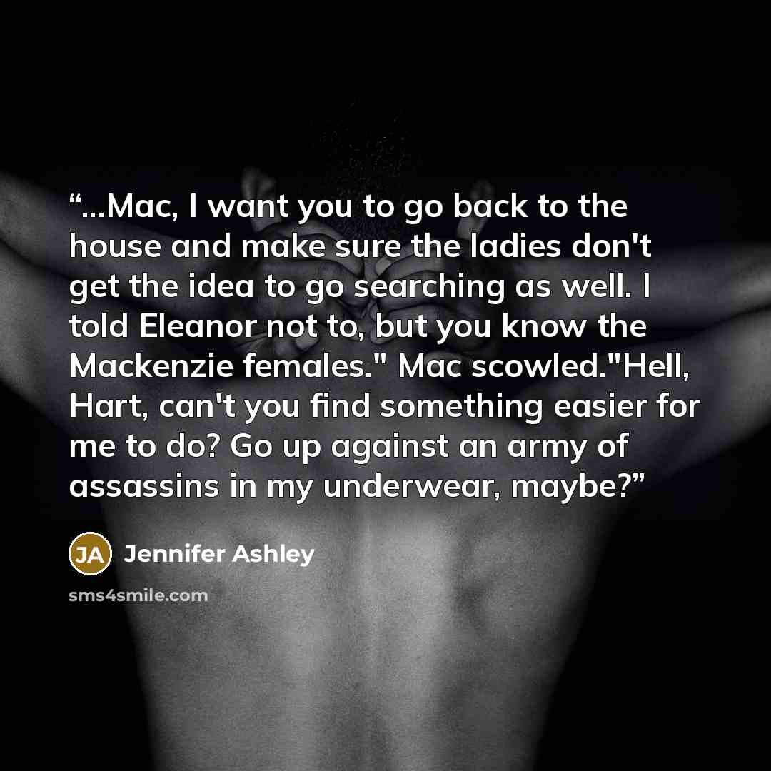 “...Mac, I want you to go back to the house and make sure the ladies don't get the idea to go searching as well. I told Eleanor not to, but you know the Mackenzie females." Mac scowled."Hell, Hart, can't you find something easier for me to do? Go up against an army of assassins in my underwear…” quote by Jennifer Ashley