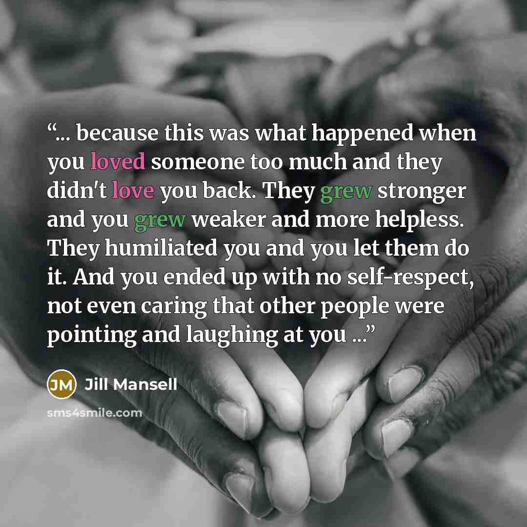 “... because this was what happened when you loved someone too much and they didn't love you back. They grew stronger and you grew weaker and more helpless. They humiliated you and you let them do it. And you ended up with no self-respect, not even caring that other people were pointing and…” quote by Jill Mansell
