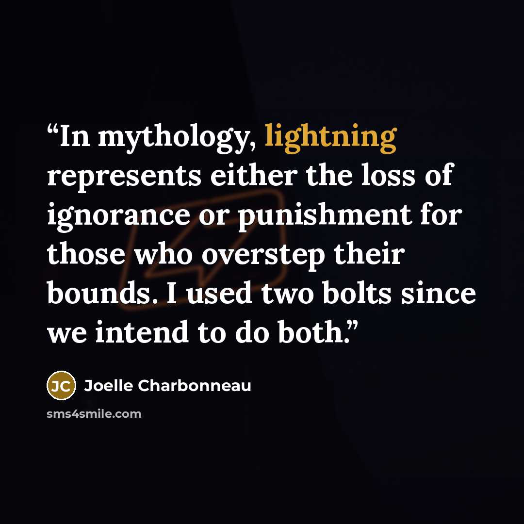 “In mythology, lightning represents either the loss of ignorance or punishment for those who overstep their bounds. I used two bolts since we intend to do both.” quote by Joelle Charbonneau