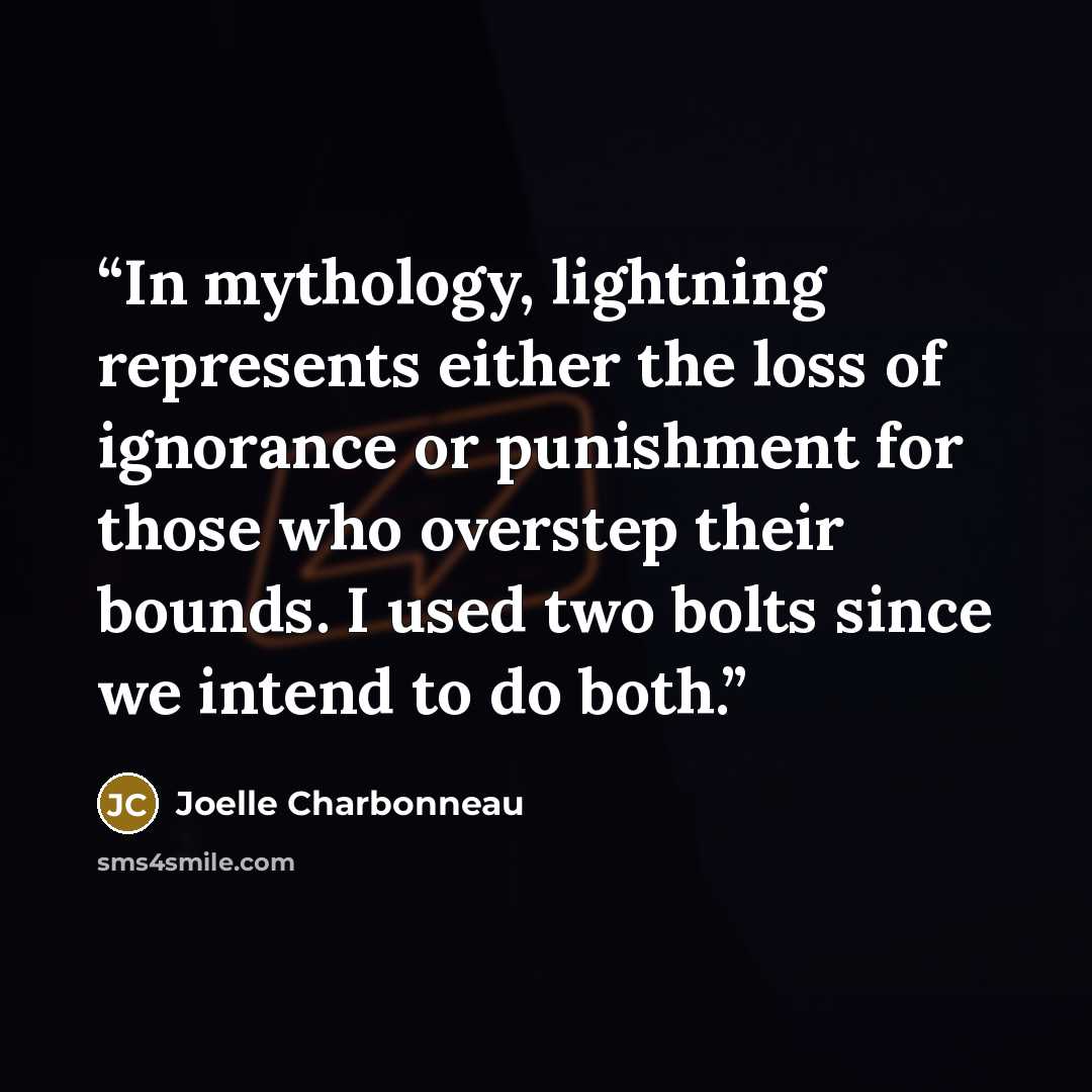 “In mythology, lightning represents either the loss of ignorance or punishment for those who overstep their bounds. I used two bolts since we intend to do both.” quote by Joelle Charbonneau