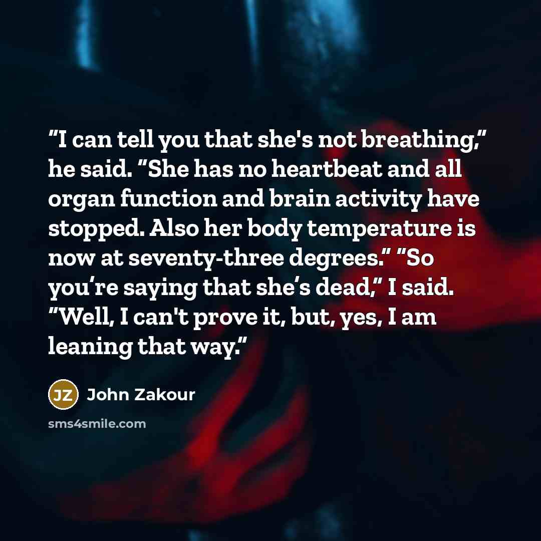 “I can tell you that she's not breathing,” he said. “She has no heartbeat and all organ function and brain activity have stopped. Also her body temperature is now at seventy-three degrees.” “So you’re saying that she’s dead,” I said. “Well, I can't prove it, but, yes, I am leaning that way.” quote by John Zakour