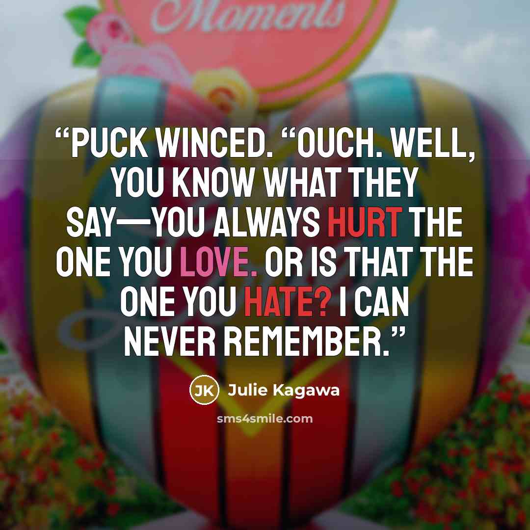 “Puck winced. “Ouch. Well, you know what they say—you always hurt the one you love. Or is that the one you hate? I can never remember.” quote by Julie Kagawa