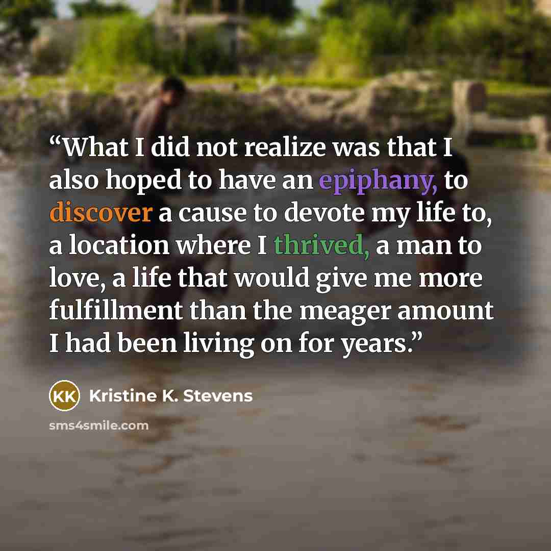 “What I did not realize was that I also hoped to have an epiphany, to discover a cause to devote my life to, a location where I thrived, a man to love, a life that would give me more fulfillment than the meager amount I had been living on for years.” quote by Kristine K. Stevens