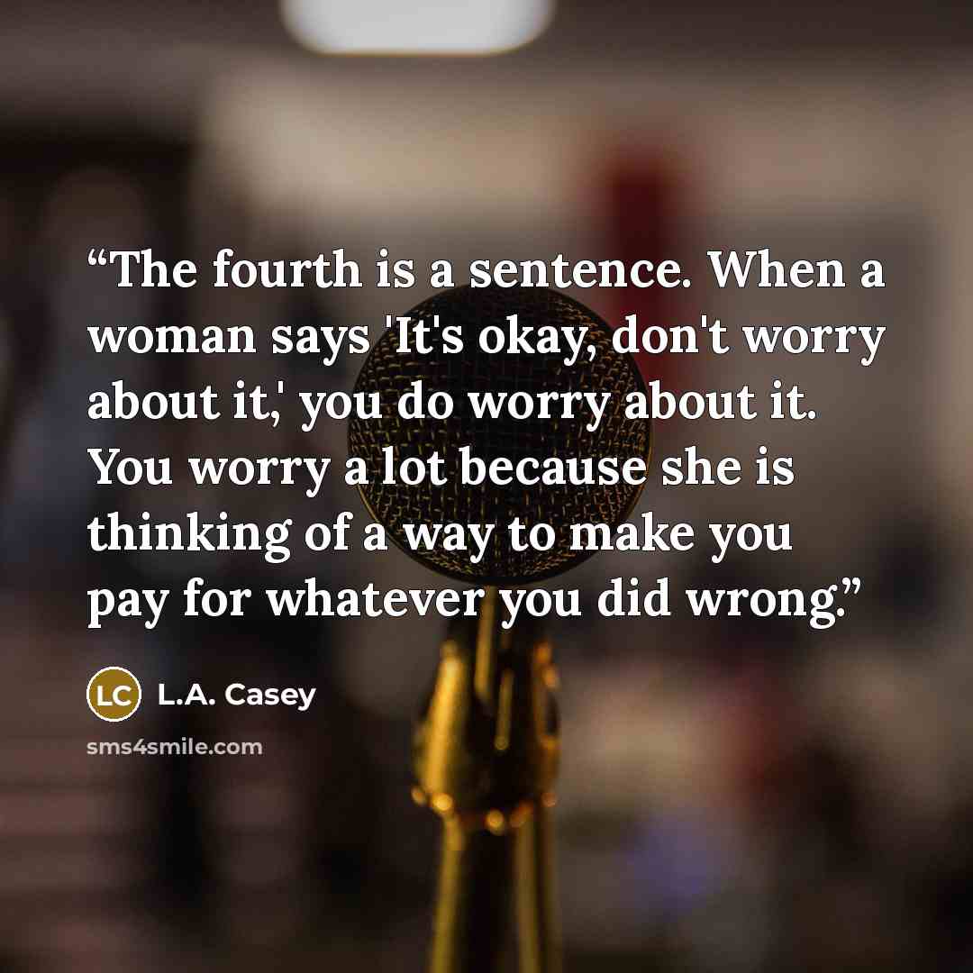 “The fourth is a sentence. When a woman says 'It's okay, don't worry about it,' you do worry about it. You worry a lot because she is thinking of a way to make you pay for whatever you did wrong.” quote by L.A. Casey