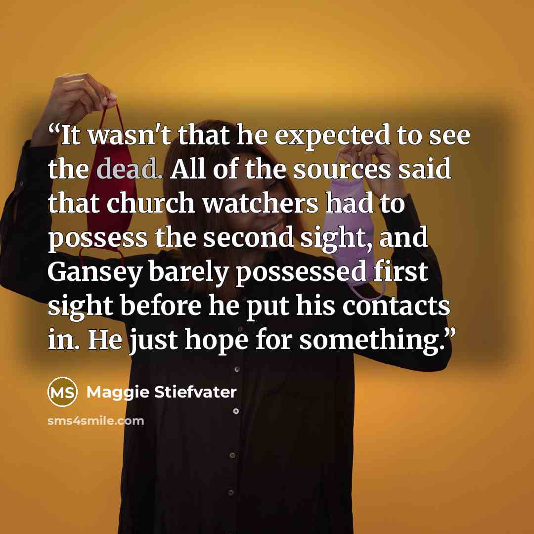 “It wasn't that he expected to see the dead. All of the sources said that church watchers had to possess the second sight, and Gansey barely possessed first sight before he put his contacts in. He just hope for something.” quote by Maggie Stiefvater
