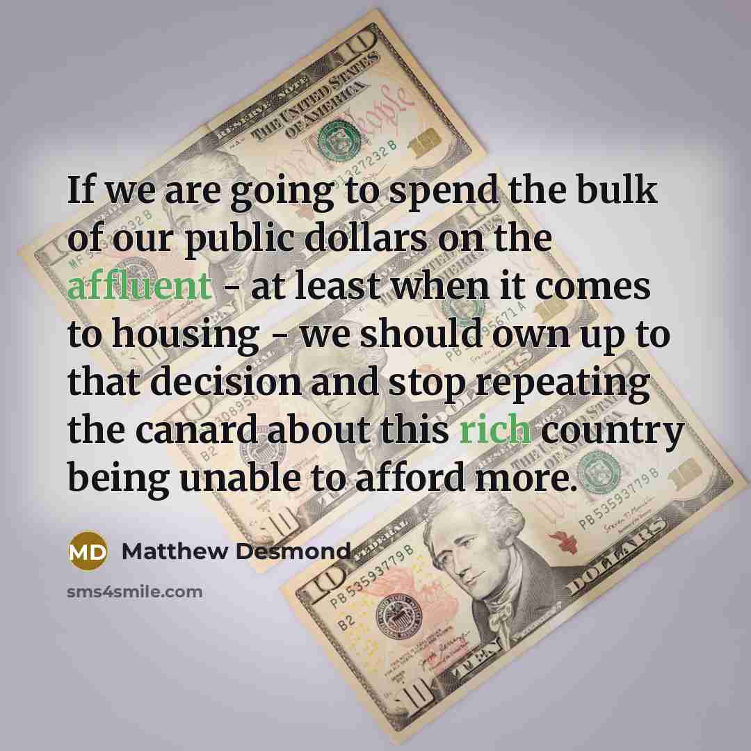 “If we are going to spend the bulk of our public dollars on the affluent - at least when it comes to housing - we should own up to that decision and stop repeating the canard about this rich country being unable to afford more.” quote by Matthew Desmond