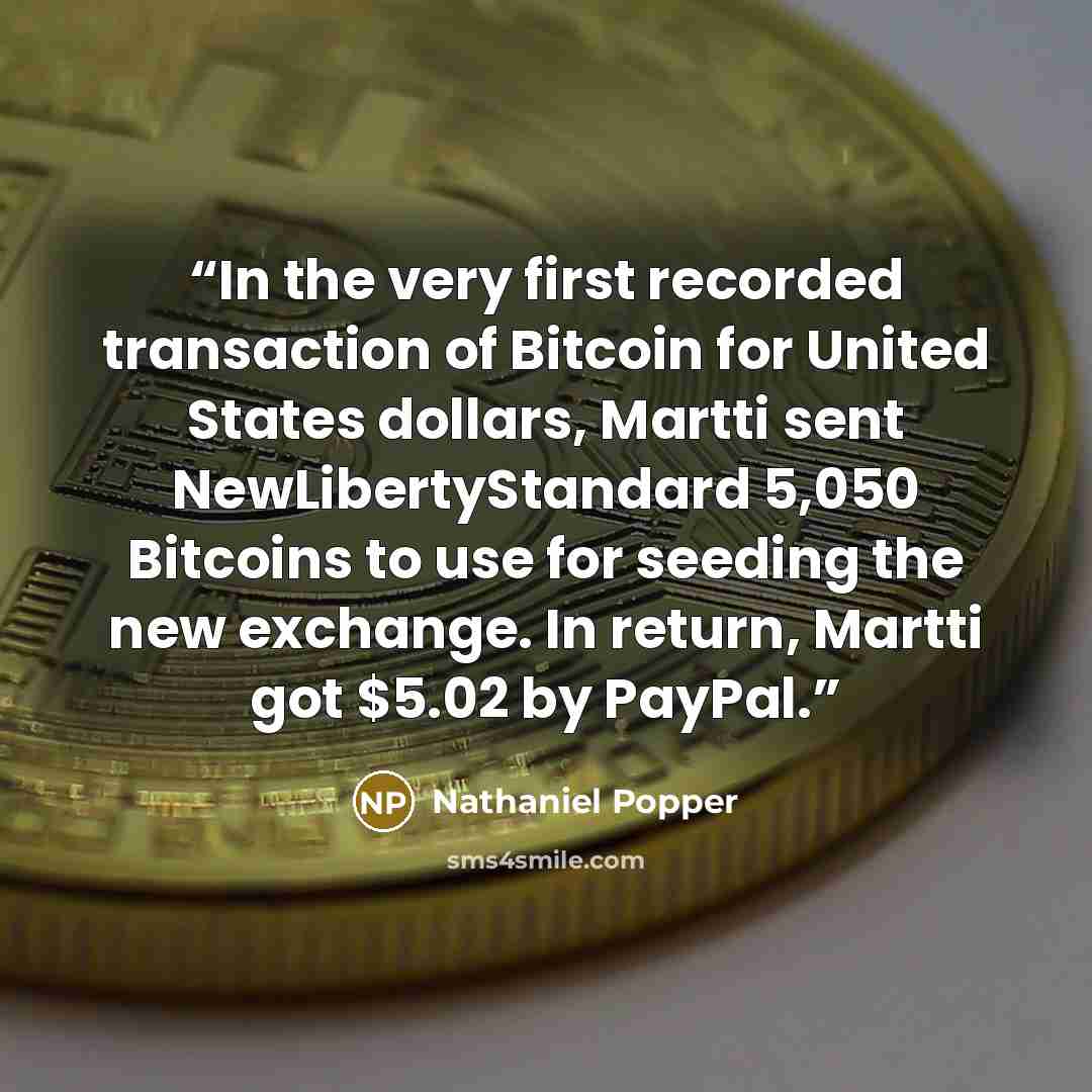 “In the very first recorded transaction of Bitcoin for United States dollars, Martti sent NewLibertyStandard 5,050 Bitcoins to use for seeding the new exchange. In return, Martti got $5.02 by PayPal.” quote by Nathaniel Popper