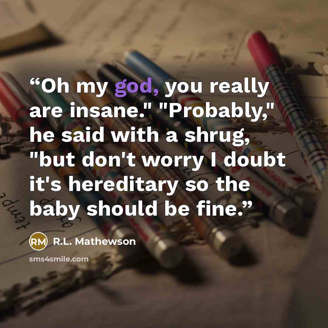 “Oh my god, you really are insane." "Probably," he said with a shrug, "but don't worry I doubt it's hereditary so the baby should be fine.” quote by R.L. Mathewson