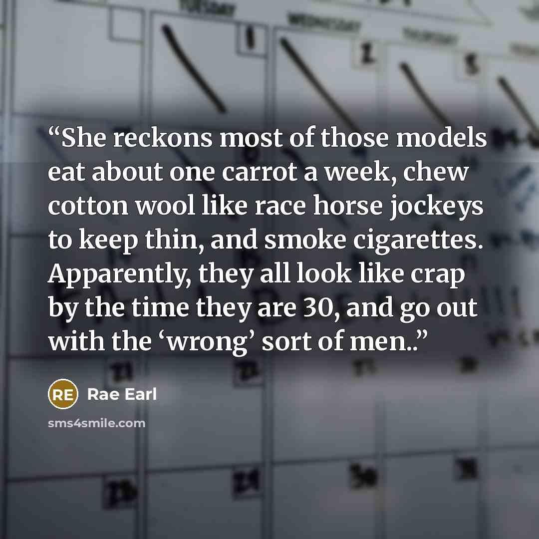 “She reckons most of those models eat about one carrot a week, chew cotton wool like race horse jockeys to keep thin, and smoke cigarettes. Apparently, they all look like crap by the time they are 30, and go out with the ‘wrong’ sort of men..” quote by Rae Earl