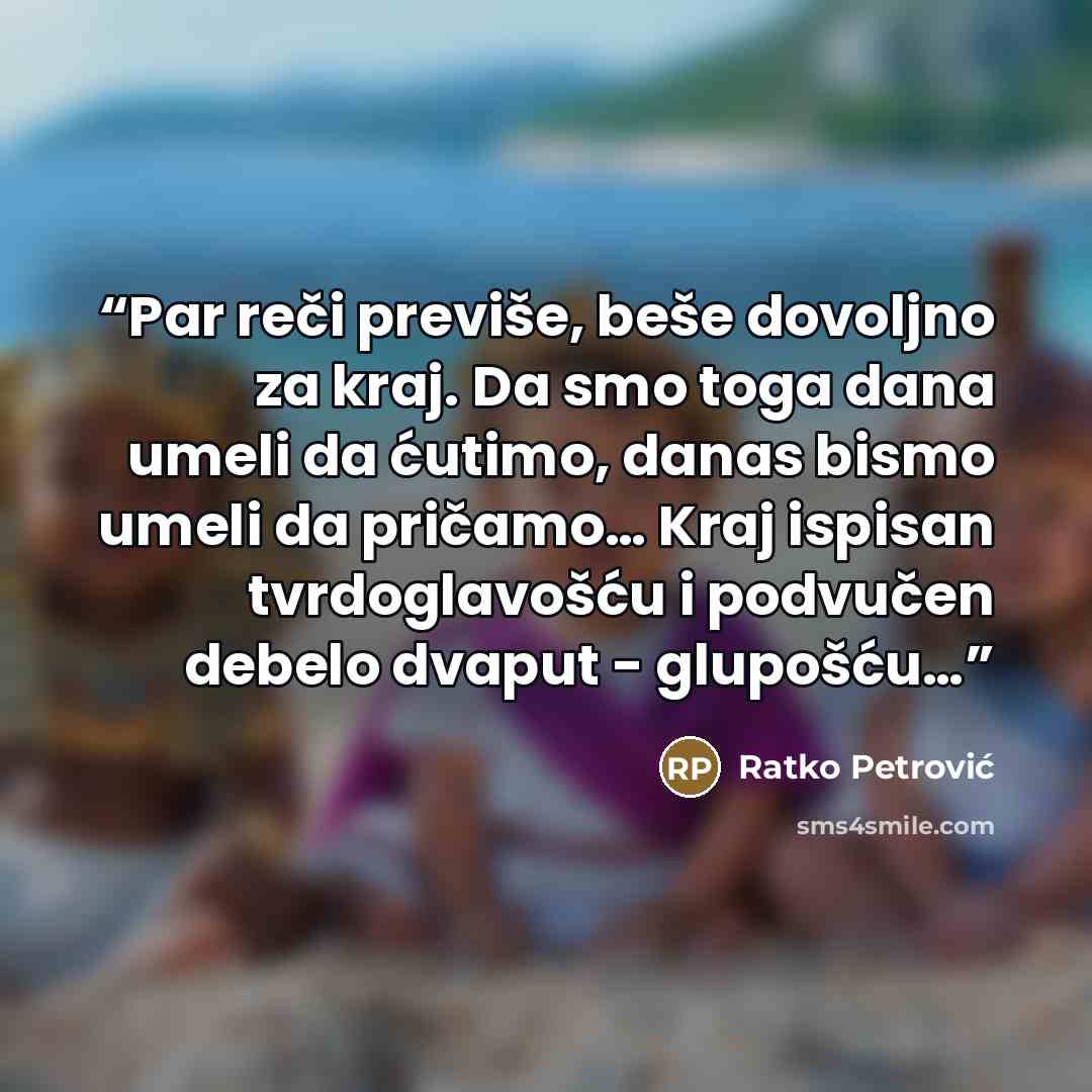 “Par reči previše, beše dovoljno za kraj. Da smo toga dana umeli da ćutimo, danas bismo umeli da pričamo… Kraj ispisan tvrdoglavošću i podvučen debelo dvaput - glupošću…” quote by Ratko Petrović