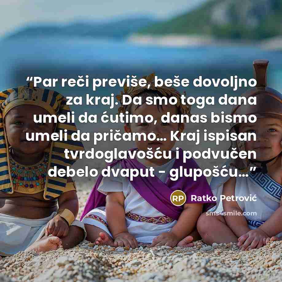 “Par reči previše, beše dovoljno za kraj. Da smo toga dana umeli da ćutimo, danas bismo umeli da pričamo… Kraj ispisan tvrdoglavošću i podvučen debelo dvaput - glupošću…” quote by Ratko Petrović