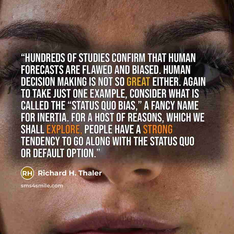 “Hundreds of studies confirm that human forecasts are flawed and biased. Human decision making is not so great either. Again to take just one example, consider what is called the “status quo bias,” a fancy name for inertia. For a host of reasons, which we shall explore, people have a strong…” quote by Richard H. Thaler
