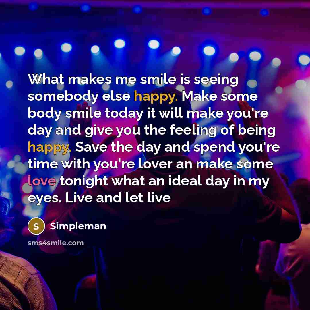 “What makes me smile is seeing somebody else happy. Make some body smile today it will make you're day and give you the feeling of being happy. Save the day and spend you're time with you're lover an make some love tonight what an ideal day in my eyes. Live and let live” quote by Simpleman