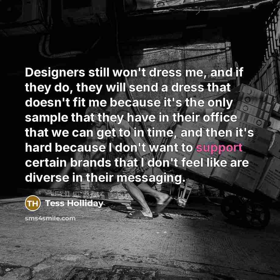 “Designers still won't dress me, and if they do, they will send a dress that doesn't fit me because it's the only sample that they have in their office that we can get to in time, and then it's hard because I don't want to support certain brands that I don't feel like are diverse in their messaging.” quote by Tess Holliday