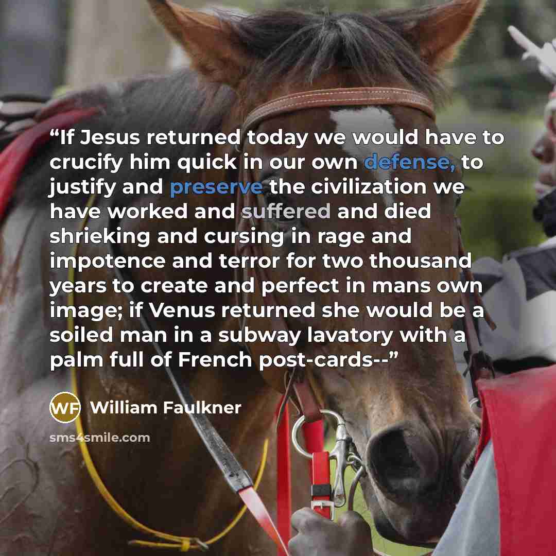 “If Jesus returned today we would have to crucify him quick in our own defense, to justify and preserve the civilization we have worked and suffered and died shrieking and cursing in rage and impotence and terror for two thousand years to create and perfect in mans own image; if Venus returned she…” quote by William Faulkner