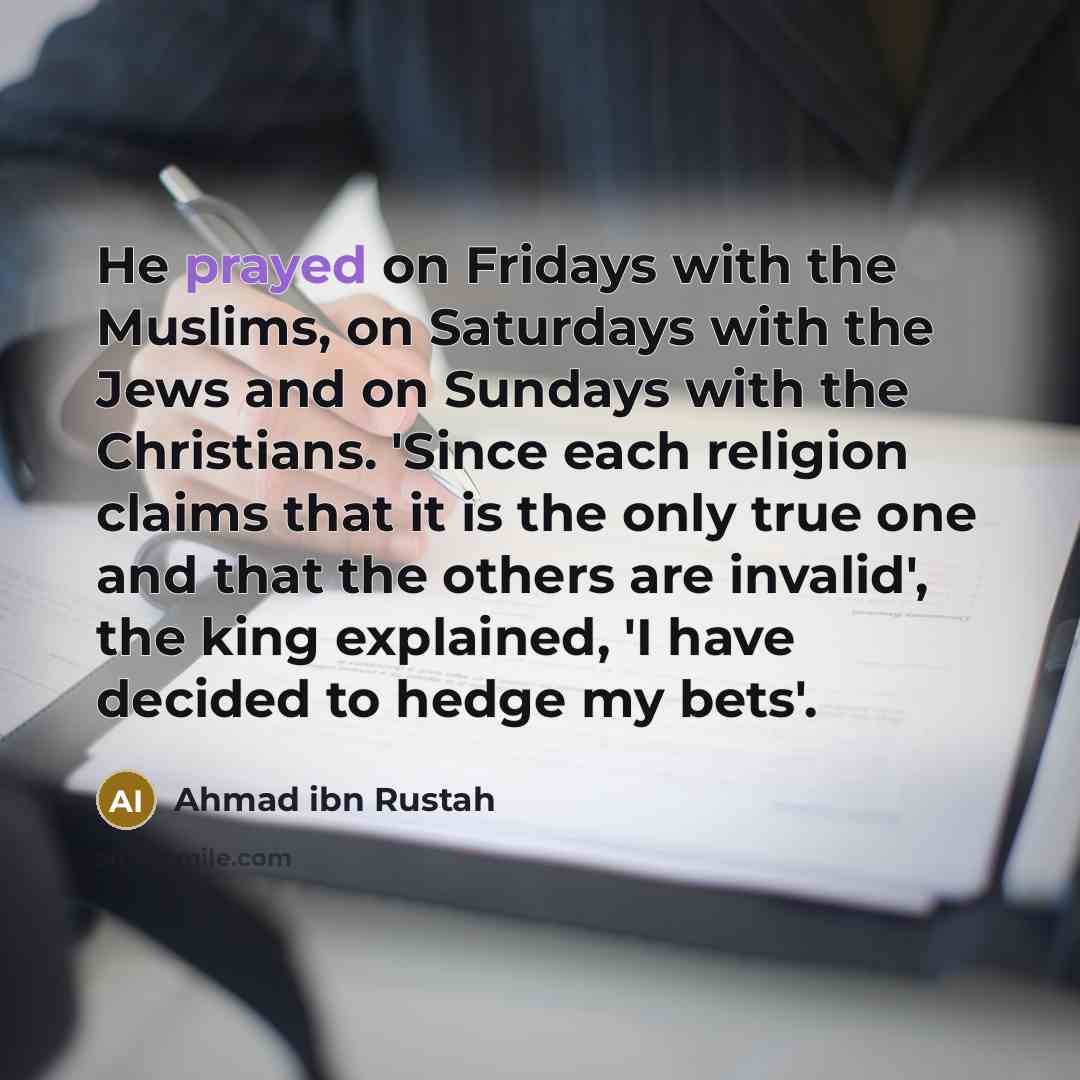 “He prayed on Fridays with the Muslims, on Saturdays with the Jews and on Sundays with the Christians. 'Since each religion claims that it is the only true one and that the others are invalid', the king explained, 'I have decided to hedge my bets'.” quote by Ahmad ibn Rustah