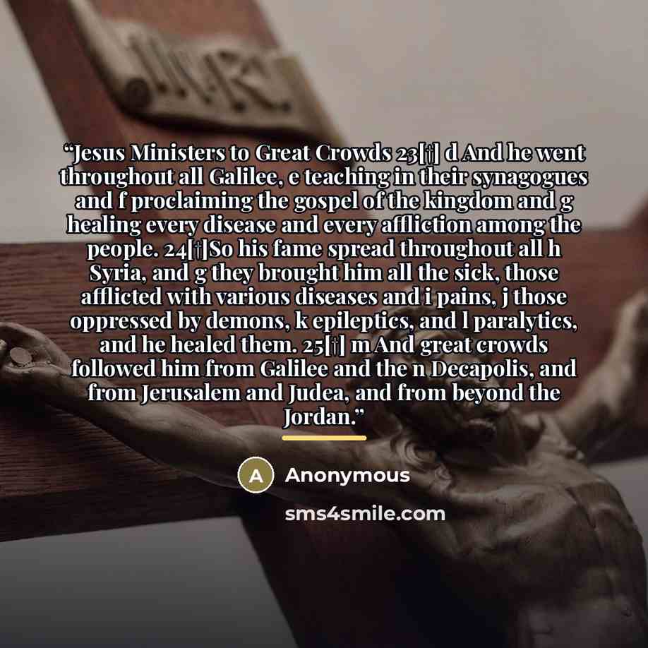 “Jesus Ministers to Great Crowds 23[†] d And he went throughout all Galilee, e teaching in their synagogues and f proclaiming the gospel of the kingdom and g healing every disease and every affliction among the people. 24[†]So his fame spread throughout all h Syria, and g they brought him all the…” quote by Anonymous