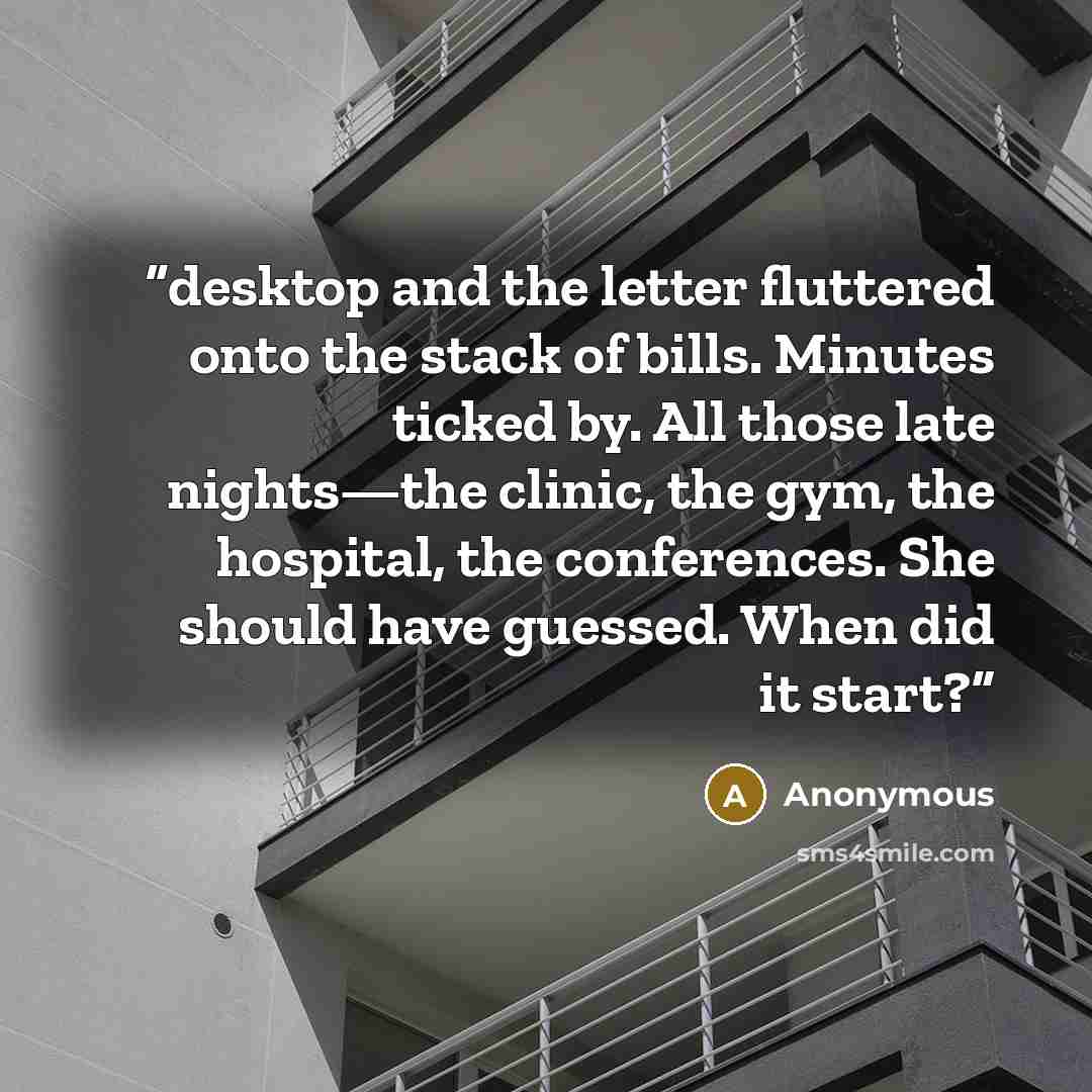 “desktop and the letter fluttered onto the stack of bills. Minutes ticked by. All those late nights—the clinic, the gym, the hospital, the conferences. She should have guessed. When did it start?” quote by Anonymous