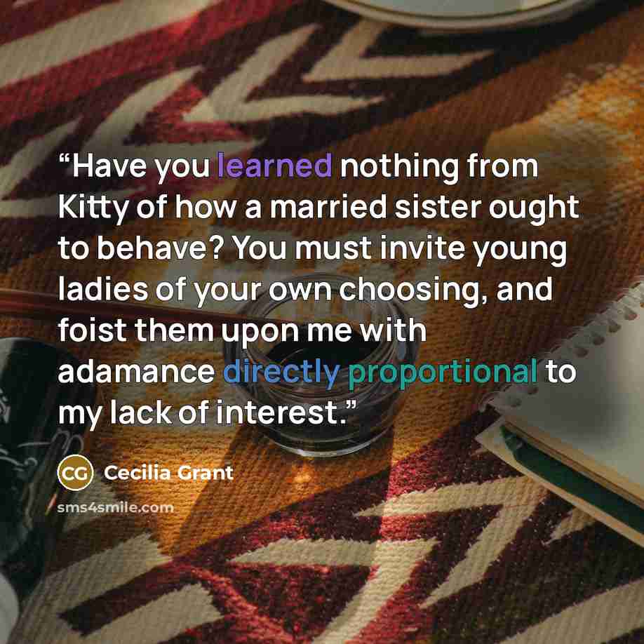 “Have you learned nothing from Kitty of how a married sister ought to behave? You must invite young ladies of your own choosing, and foist them upon me with adamance directly proportional to my lack of interest.” quote by Cecilia Grant