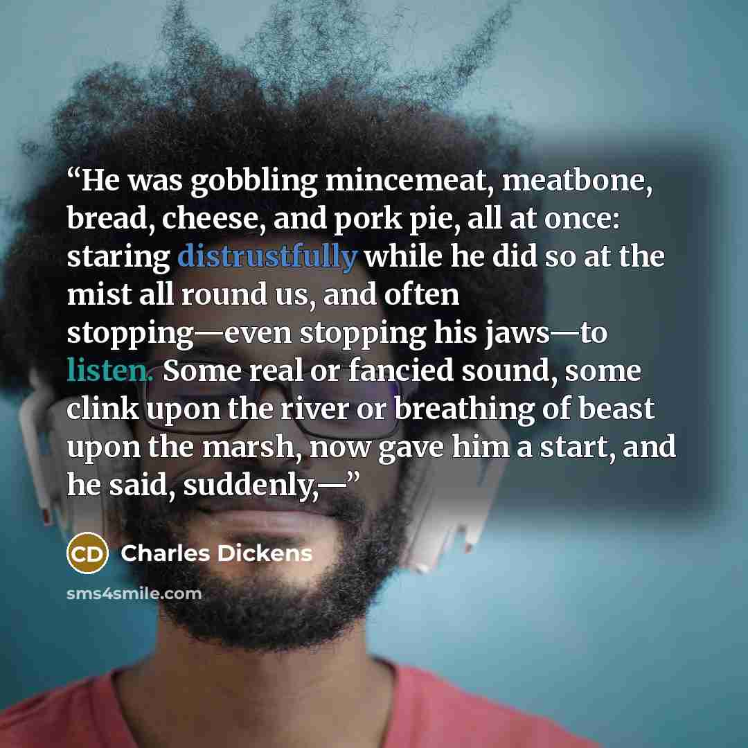 “He was gobbling mincemeat, meatbone, bread, cheese, and pork pie, all at once: staring distrustfully while he did so at the mist all round us, and often stopping—even stopping his jaws—to listen. Some real or fancied sound, some clink upon the river or breathing of beast upon the marsh, now gave…” quote by Charles Dickens