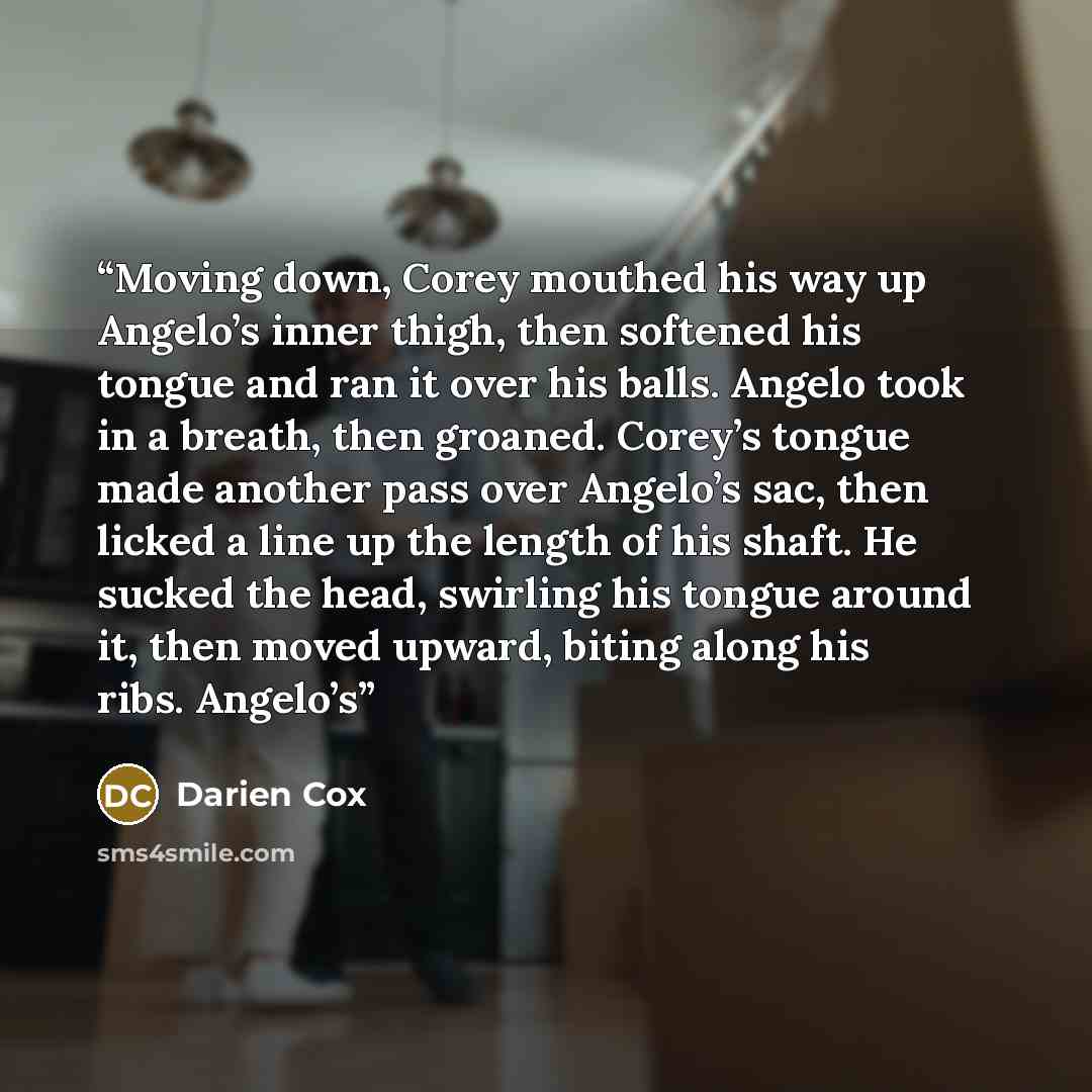 “Moving down, Corey mouthed his way up Angelo’s inner thigh, then softened his tongue and ran it over his balls. Angelo took in a breath, then groaned. Corey’s tongue made another pass over Angelo’s sac, then licked a line up the length of his shaft. He sucked the head, swirling his tongue around…” quote by Darien Cox