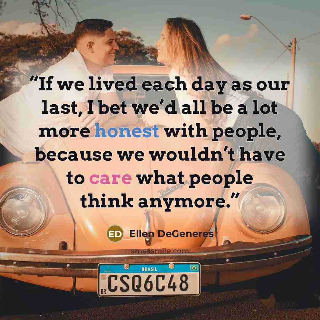 “If we lived each day as our last, I bet we’d all be a lot more honest with people, because we wouldn’t have to care what people think anymore.” quote by Ellen DeGeneres
